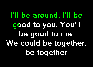 I'll be around. I'll be
good to you. You'll

be good to me.
We could be together,
be together