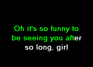 Oh it's so funny to

be seeing you after
so long, girl