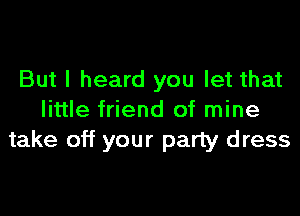 But I heard you let that

little friend of mine
take off your party dress