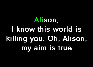 Alison,
I know this world is

killing you. Oh, Alison,
my aim is true