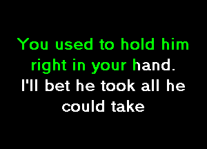 You used to hold him
right in your hand.

I'll bet he took all he
could take