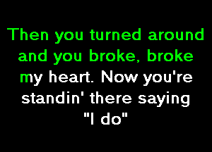 Then you turned around
and you broke, broke
my heart. Now you're

standin' there saying
Ill doll