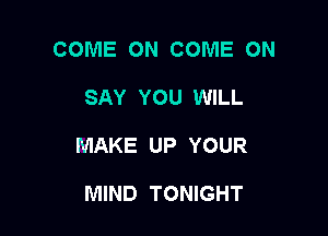 COME ON COME ON

SAY YOU WILL

MAKE UP YOUR

MIND TONIGHT