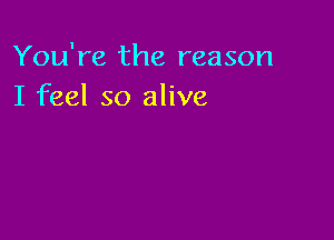 You're the reason
I feel so alive