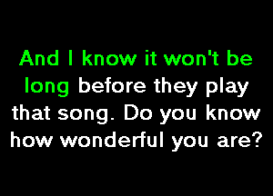 And I know it won't be
long before they play
that song. Do you know
how wonderful you are?