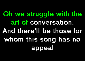 Oh we struggle with the
art of conversation.
And there'll be those for
whom this song has no
appeal