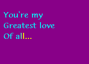 You're my
Greatest love

Of all...