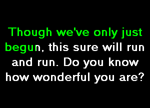 Though we've only just
begun, this sure will run
and run. Do you know
how wonderful you are?