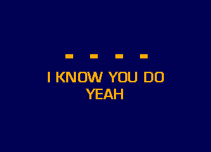 I KNOW YOU DO
YEAH