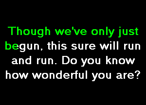 Though we've only just
begun, this sure will run
and run. Do you know
how wonderful you are?