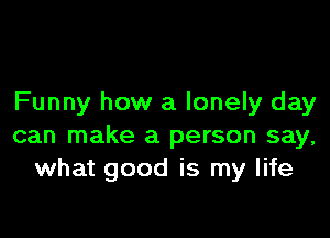 Funny how a lonely day

can make a person say,
what good is my life