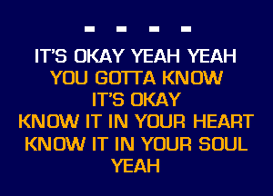 IT'S OKAY YEAH YEAH
YOU GOTTA KNOW
IT'S OKAY
KNOW IT IN YOUR HEART
KNOW IT IN YOUR SOUL
YEAH