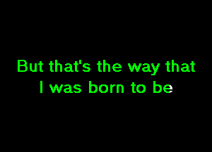 But that's the way that

l was born to be
