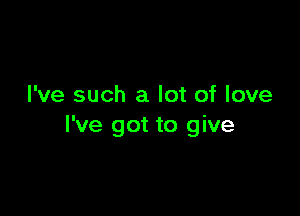 I've such a lot of love

I've got to give