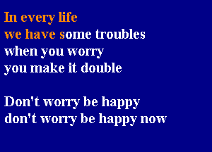 In every life

we have some troubles
when you worry

you make it double

Don't worry be happy
don't worry be happy now
