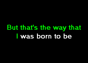 But that's the way that

l was born to be