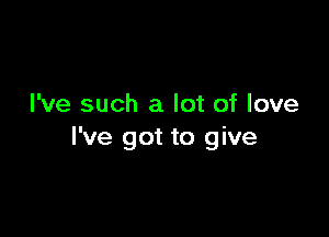 I've such a lot of love

I've got to give