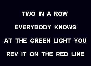 TWO IN A ROW

EVERYBODY KNOWS

AT THE GREEN LIGHT YOU

REV IT ON THE RED LINE