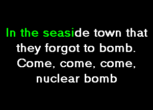 In the seaside town that
they forgot to bomb.
Come, come, come,

nuclear bomb