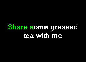 Share some greased

tea with me