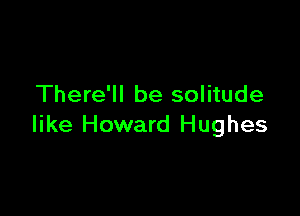 There'll be solitude

like Howard Hughes