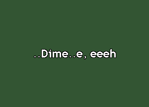 ..Dime..e, eeeh