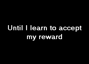 Until I learn to accept

my reward