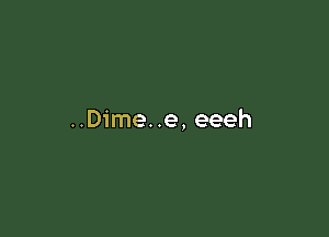 ..Dime..e, eeeh