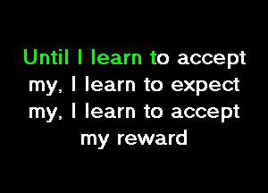 Until I learn to accept
my, I learn to expect

my, I learn to accept
my reward