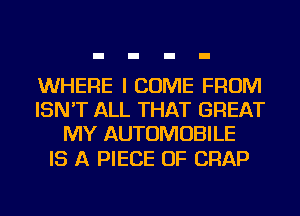 WHERE I COME FROM
ISN'T ALL THAT GREAT
MY AUTOMOBILE

IS A PIECE OF CRAP