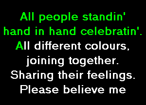 All people standin'
hand in hand celebratin'.
All different colours,
joining together.
Sharing their feelings.
Please believe me