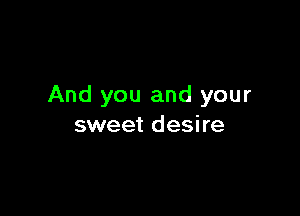 And you and your

sweet desire