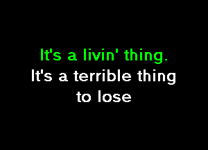 It's a livin' thing.

It's a terrible thing
to lose