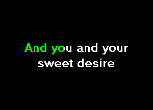 And you and your

sweet desire