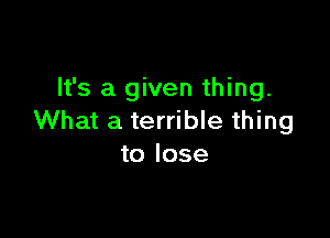 It's a given thing.

What a terrible thing
to lose