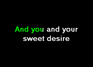 And you and your

sweet desire