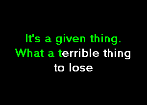 It's a given thing.

What a terrible thing
to lose