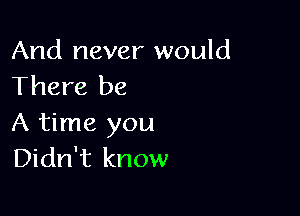 And never would
There be

A time you
Didn't know