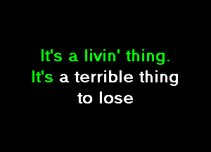 It's a livin' thing.

It's a terrible thing
to lose