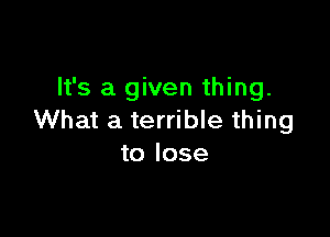 It's a given thing.

What a terrible thing
to lose