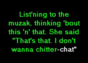 List'ning to the
muzak, thinking 'bout
this 'n' that. She said

That's that. I don't
wanna chitter-chat