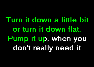 Turn it down a little bit
or turn it down flat.

Pump it up, when you
don't really need it