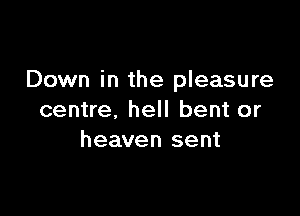Down in the pleasure

centre, hell bent or
heaven sent