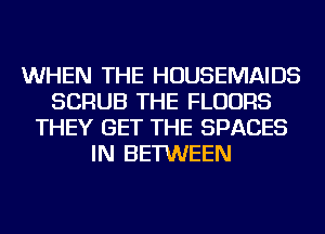 WHEN THE HOUSEMAIDS
SCRUB THE FLOORS
THEY GET THE SPACES
IN BETWEEN