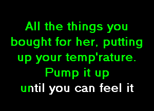 All the things you
bought for her, putting
up your temp'rature.
Pump it up
until you can feel it