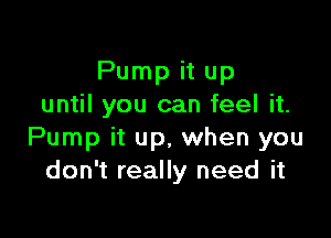Pump it up
until you can feel it.

Pump it up, when you
don't really need it
