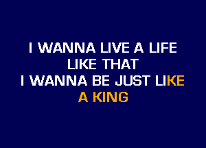 I WANNA LIVE A LIFE
LIKE THAT

I WANNA BE JUST LIKE
A KING