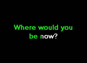 Where would you

be now?