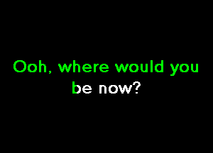 Ooh, where would you

be now?