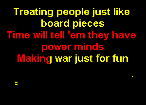 Treating people just like
board pieces
Time will tell 'em they have
power minds
Making war just for fun

q
a